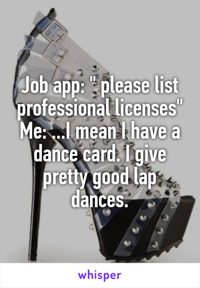 Job app: " please list professional licenses"
Me: ...I mean I have a dance card. I give pretty good lap dances.