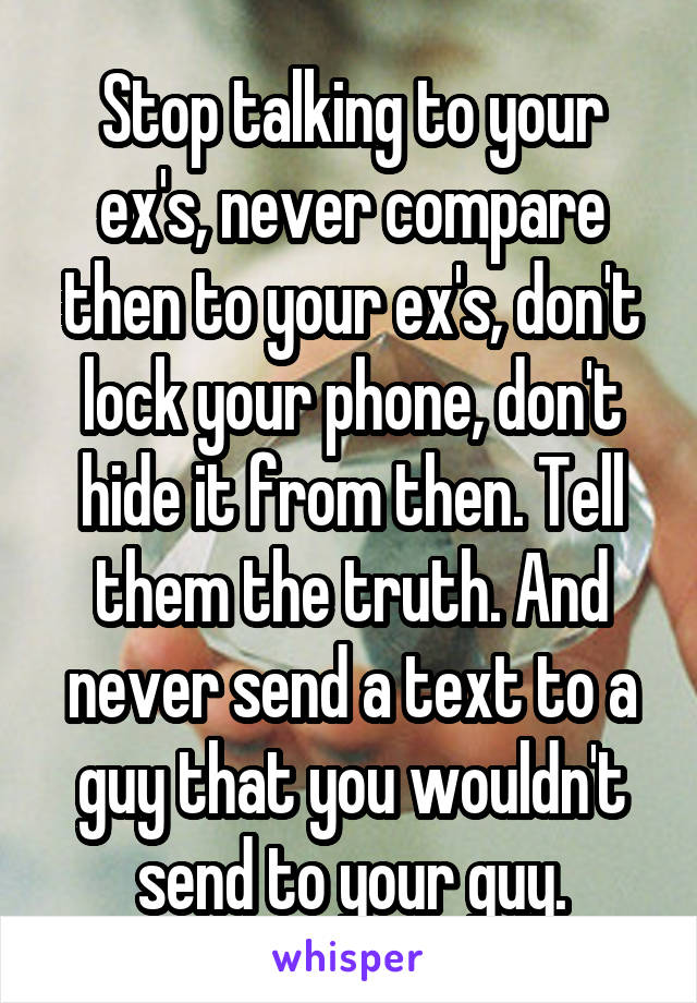 Stop talking to your ex's, never compare then to your ex's, don't lock your phone, don't hide it from then. Tell them the truth. And never send a text to a guy that you wouldn't send to your guy.