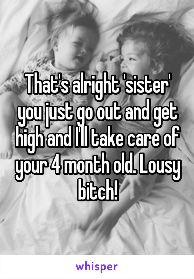 That's alright 'sister' you just go out and get high and I'll take care of your 4 month old. Lousy bitch!