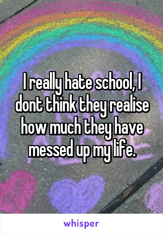 I really hate school, I dont think they realise how much they have messed up my life.