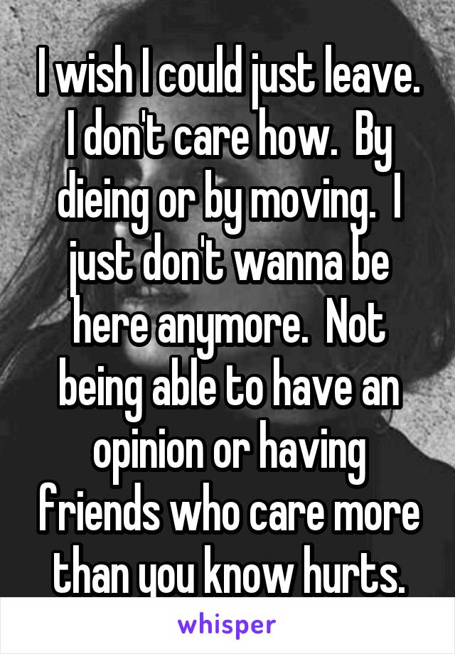 I wish I could just leave. I don't care how.  By dieing or by moving.  I just don't wanna be here anymore.  Not being able to have an opinion or having friends who care more than you know hurts.