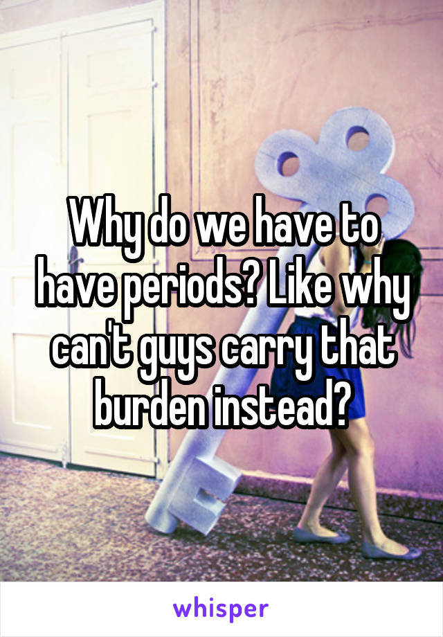 Why do we have to have periods? Like why can't guys carry that burden instead?