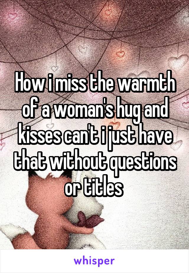 How i miss the warmth of a woman's hug and kisses can't i just have that without questions or titles 