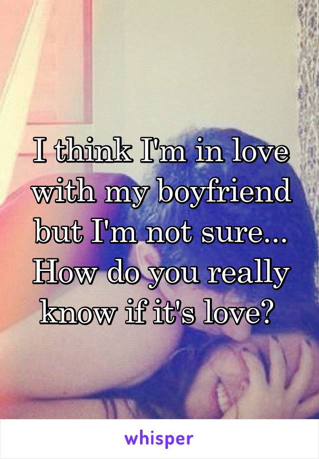 I think I'm in love with my boyfriend but I'm not sure... How do you really know if it's love? 