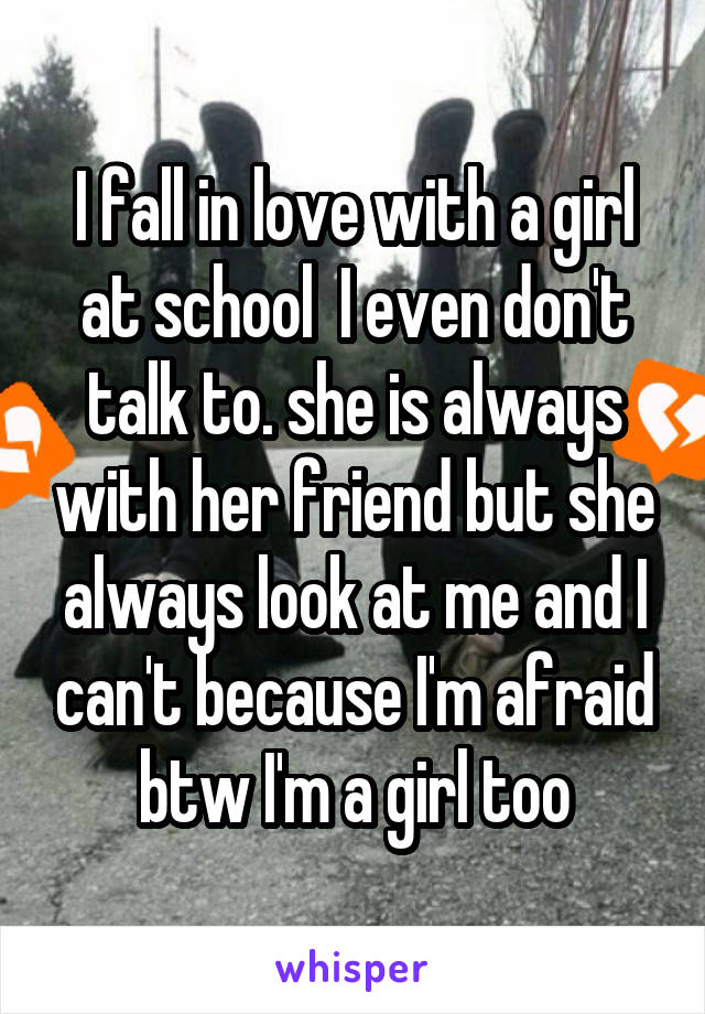 I fall in love with a girl at school  I even don't talk to. she is always with her friend but she always look at me and I can't because I'm afraid btw I'm a girl too