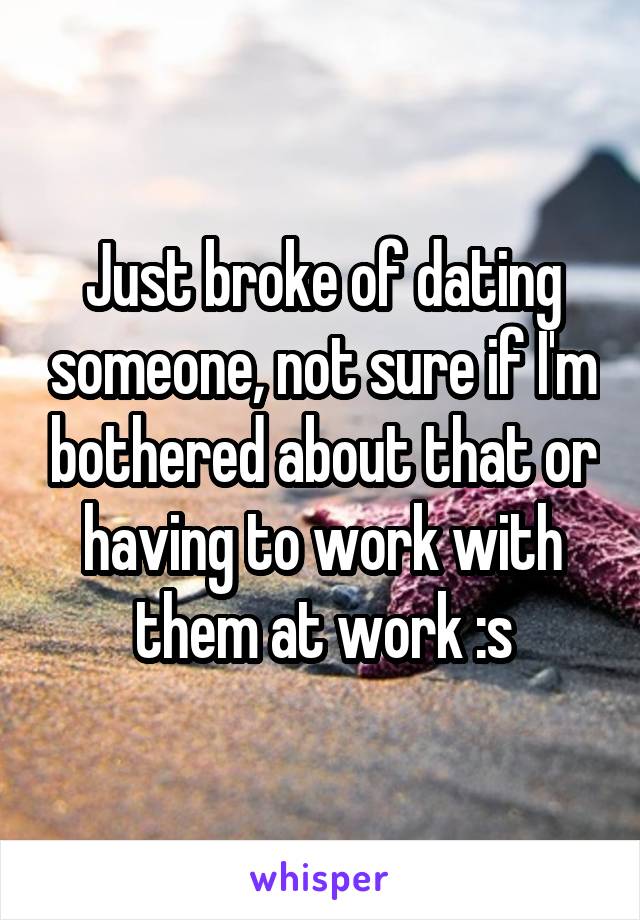Just broke of dating someone, not sure if I'm bothered about that or having to work with them at work :s