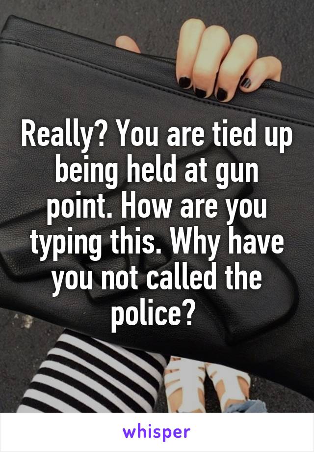 Really? You are tied up being held at gun point. How are you typing this. Why have you not called the police? 