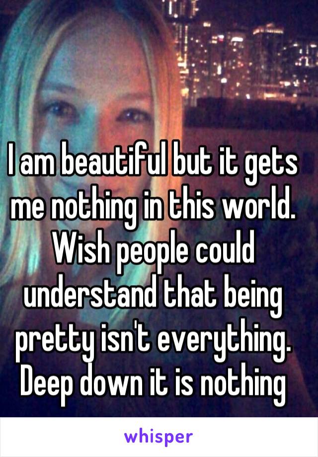 I am beautiful but it gets me nothing in this world. Wish people could understand that being pretty isn't everything. Deep down it is nothing
