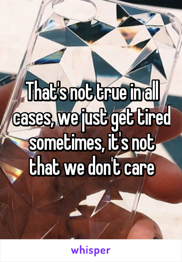 That's not true in all cases, we just get tired sometimes, it's not that we don't care