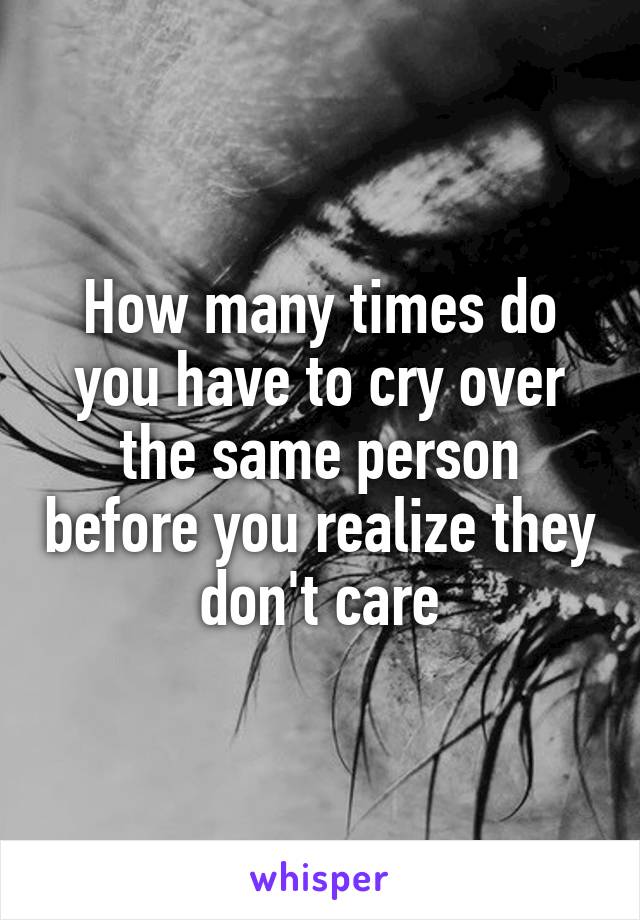 How many times do you have to cry over the same person before you realize they don't care