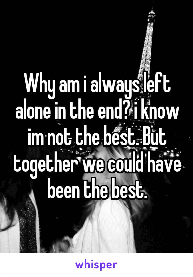 Why am i always left alone in the end? i know im not the best. But together we could have been the best.