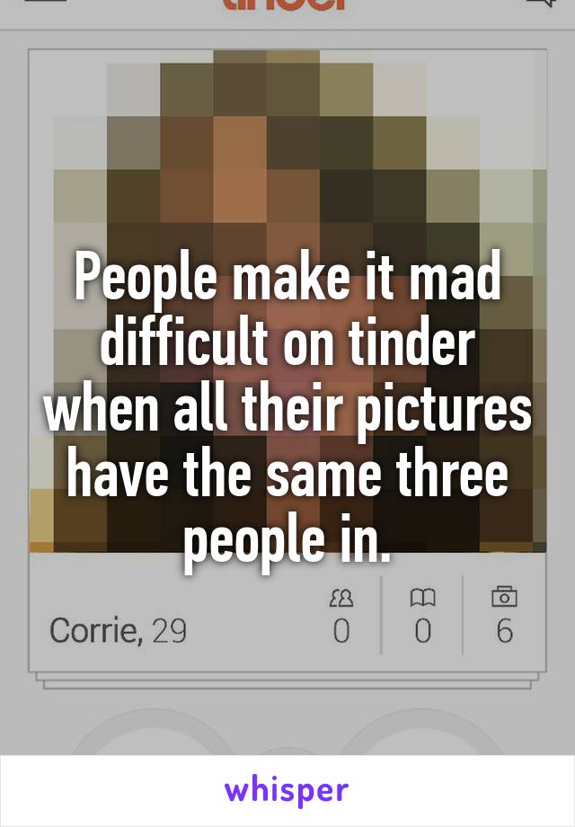 People make it mad difficult on tinder when all their pictures have the same three people in.