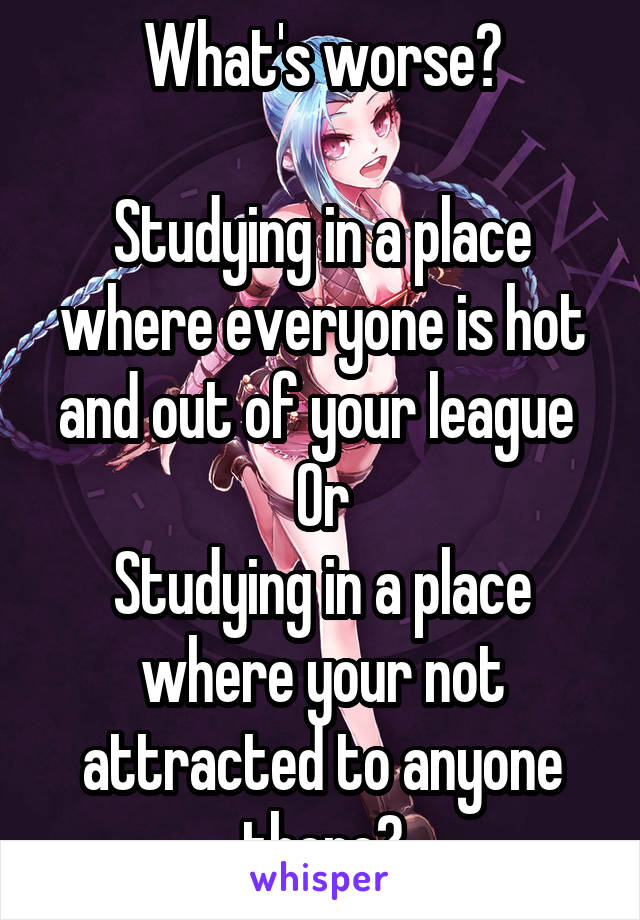 What's worse?

Studying in a place where everyone is hot and out of your league 
Or
Studying in a place where your not attracted to anyone there?