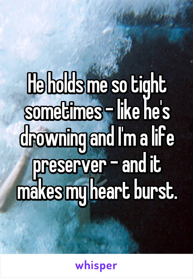 He holds me so tight sometimes - like he's drowning and I'm a life preserver - and it makes my heart burst.