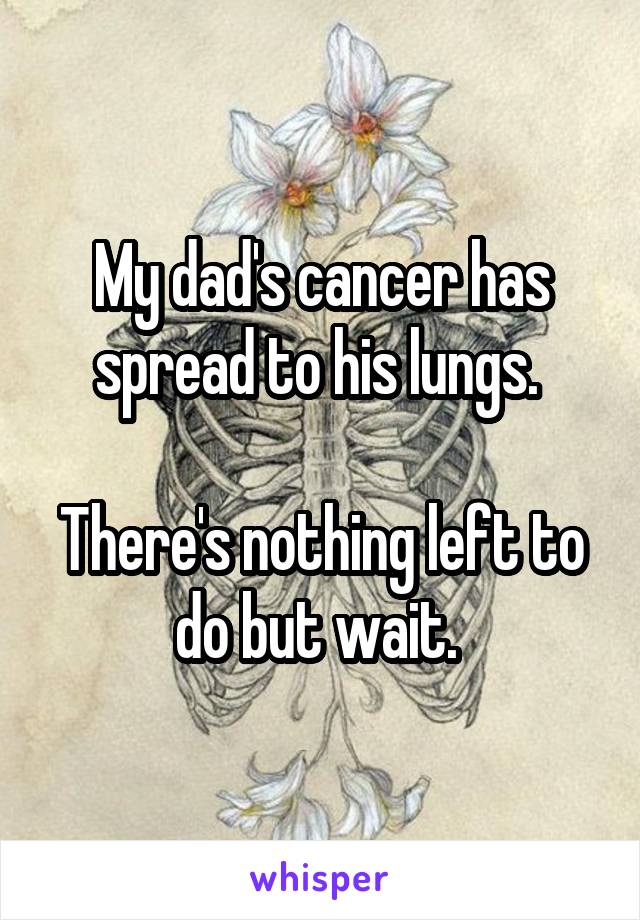 My dad's cancer has spread to his lungs. 

There's nothing left to do but wait. 