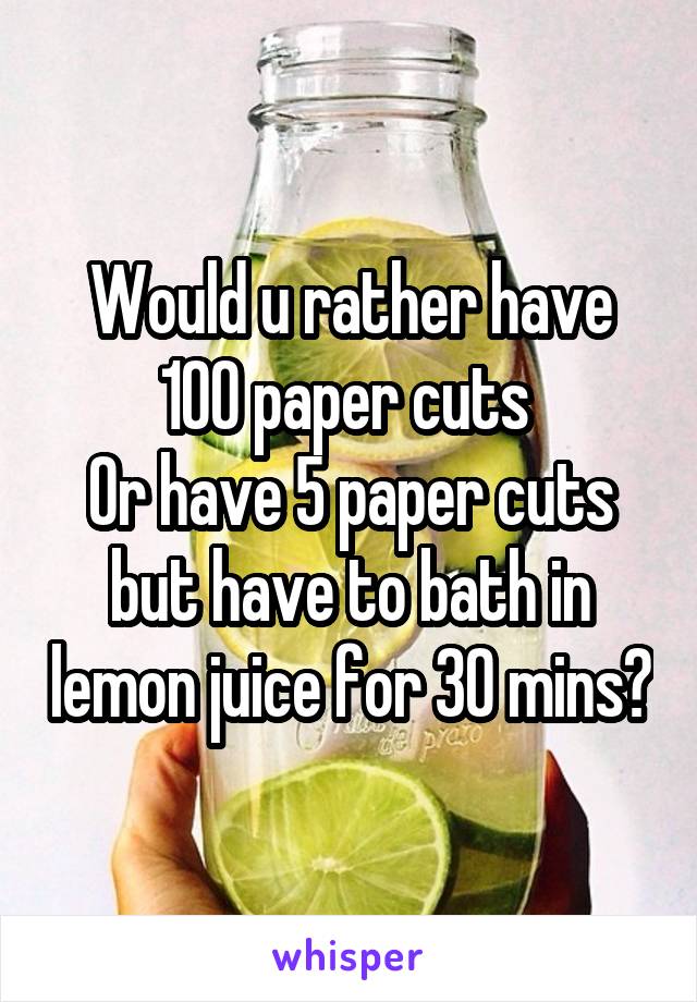 Would u rather have 100 paper cuts 
Or have 5 paper cuts but have to bath in lemon juice for 30 mins?
