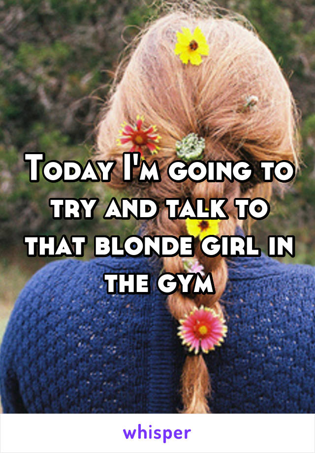 Today I'm going to try and talk to that blonde girl in the gym