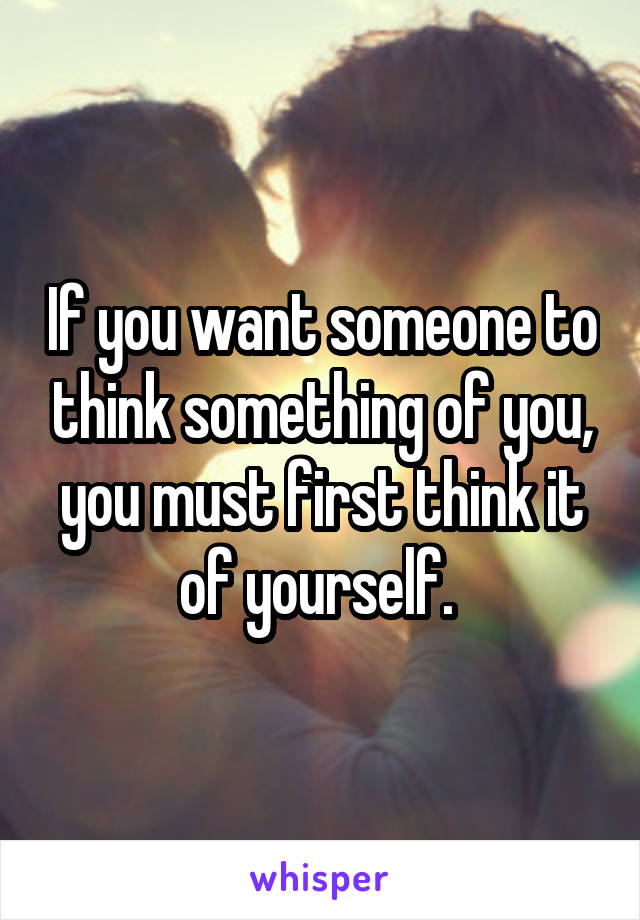 If you want someone to think something of you, you must first think it of yourself. 