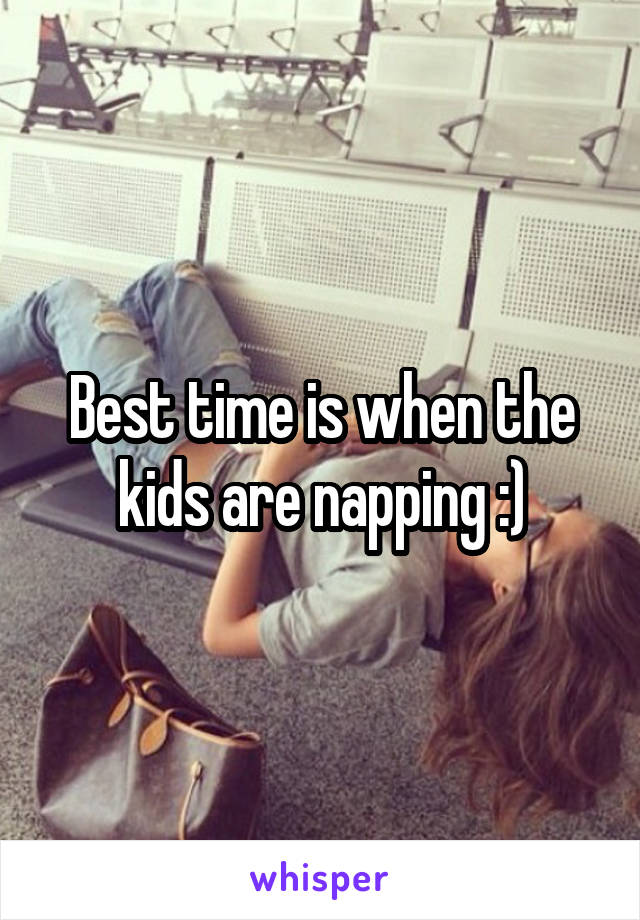 Best time is when the kids are napping :)