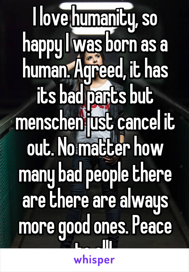 I love humanity, so happy I was born as a human. Agreed, it has its bad parts but menschen just cancel it out. No matter how many bad people there are there are always more good ones. Peace to all! 