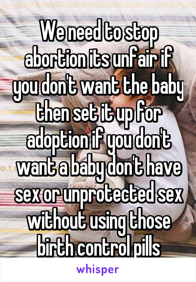 We need to stop abortion its unfair if you don't want the baby then set it up for adoption if you don't want a baby don't have sex or unprotected sex without using those birth control pills
