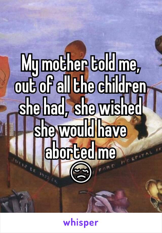 My mother told me,  out of all the children she had,  she wished she would have aborted me
😢