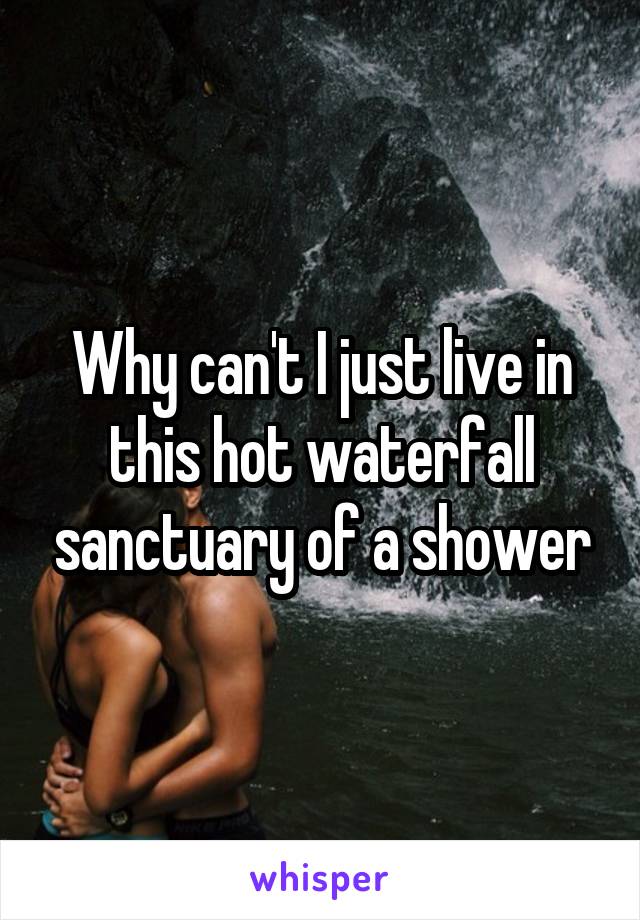 Why can't I just live in this hot waterfall sanctuary of a shower