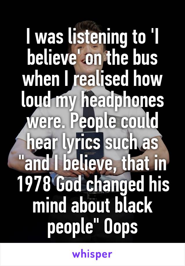 I was listening to 'I believe' on the bus when I realised how loud my headphones were. People could hear lyrics such as "and I believe, that in 1978 God changed his mind about black people" Oops