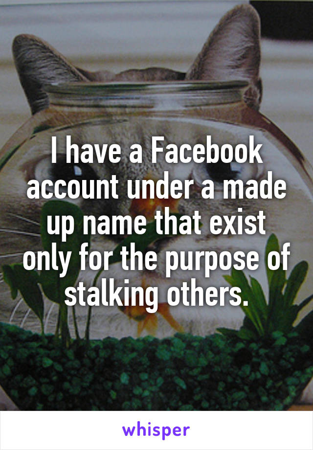 I have a Facebook account under a made up name that exist only for the purpose of stalking others.