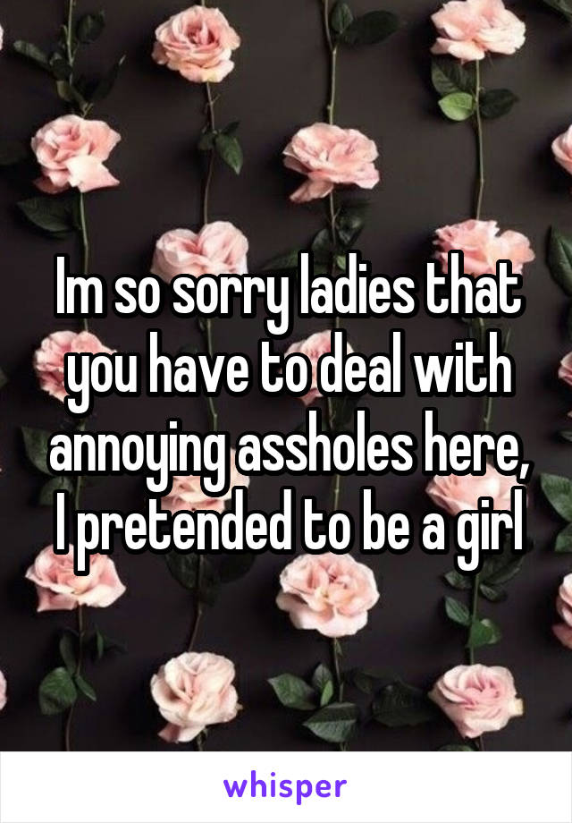 Im so sorry ladies that you have to deal with annoying assholes here, I pretended to be a girl