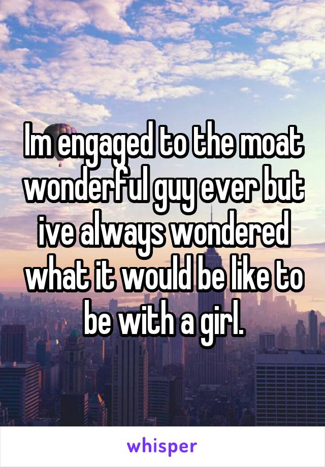 Im engaged to the moat wonderful guy ever but ive always wondered what it would be like to be with a girl.