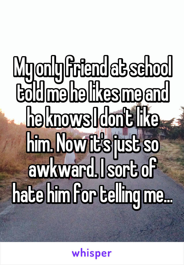 My only friend at school told me he likes me and he knows I don't like him. Now it's just so awkward. I sort of hate him for telling me...