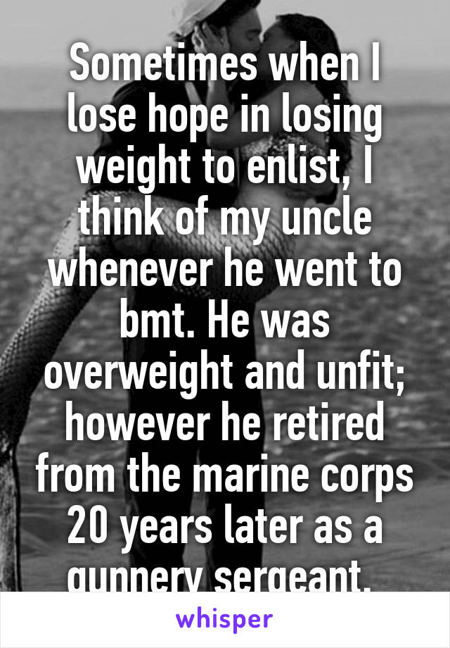 Sometimes when I lose hope in losing weight to enlist, I think of my uncle whenever he went to bmt. He was overweight and unfit; however he retired from the marine corps 20 years later as a gunnery sergeant. 