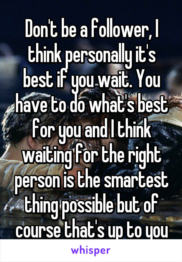 Don't be a follower, I think personally it's best if you wait. You have to do what's best for you and I think waiting for the right person is the smartest thing possible but of course that's up to you