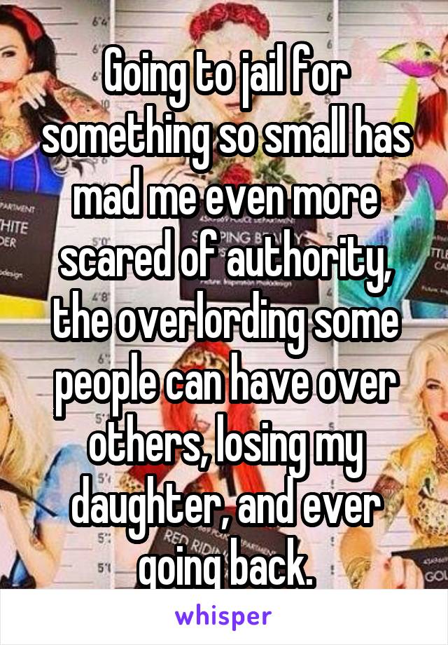 Going to jail for something so small has mad me even more scared of authority, the overlording some people can have over others, losing my daughter, and ever going back.