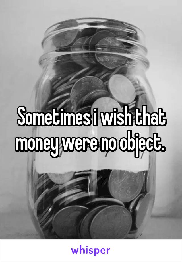Sometimes i wish that money were no object. 