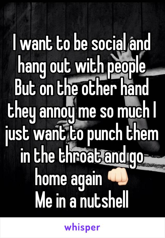 I want to be social and hang out with people
But on the other hand they annoy me so much I just want to punch them in the throat and go home again 👊🏻 
Me in a nutshell 
