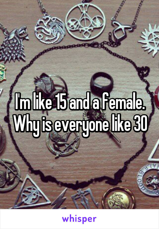 I'm like 15 and a female. Why is everyone like 30