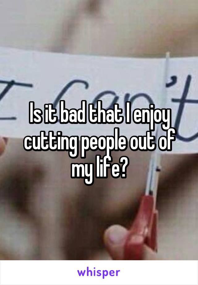 Is it bad that I enjoy cutting people out of my life?