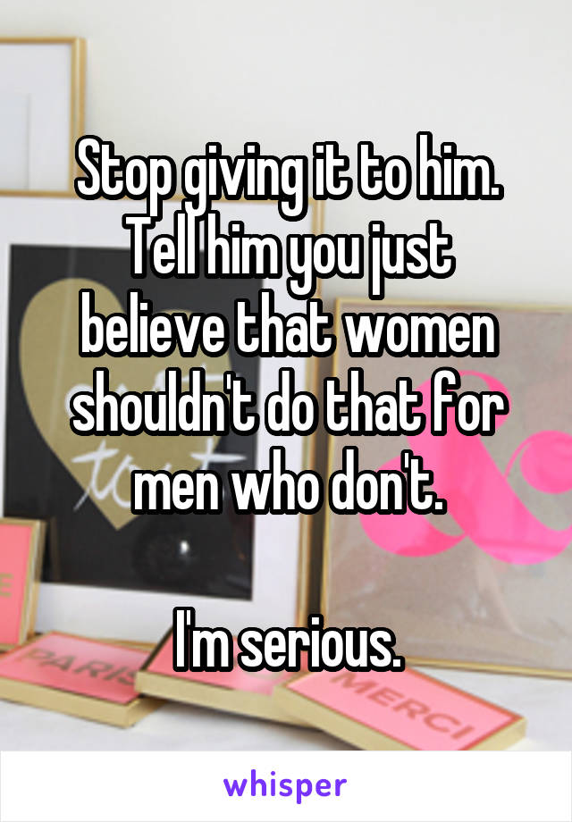 Stop giving it to him.
Tell him you just believe that women shouldn't do that for men who don't.

I'm serious.