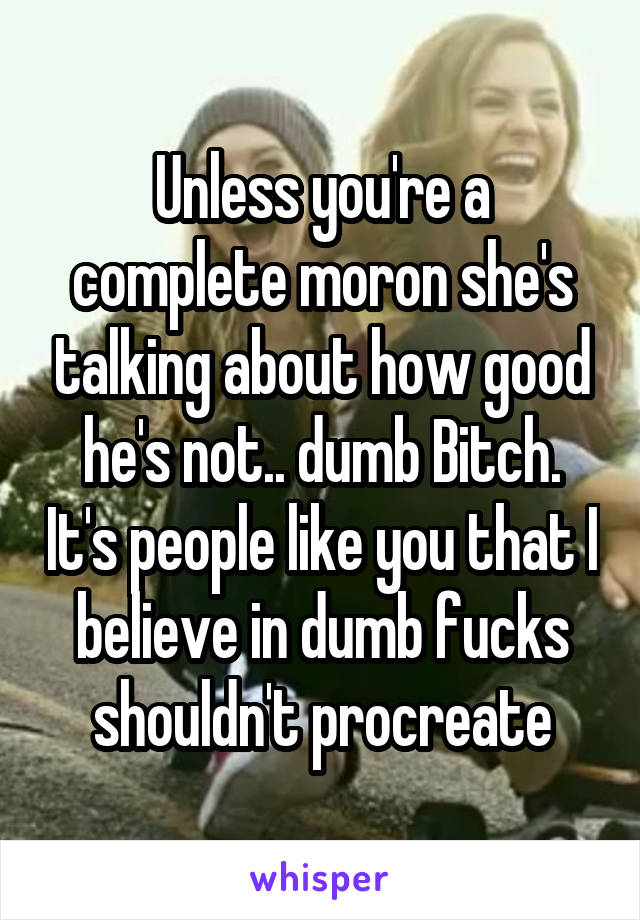 Unless you're a complete moron she's talking about how good he's not.. dumb Bitch. It's people like you that I believe in dumb fucks shouldn't procreate