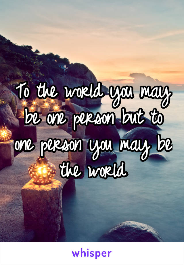 To the world you may be one person but to one person you may be the world