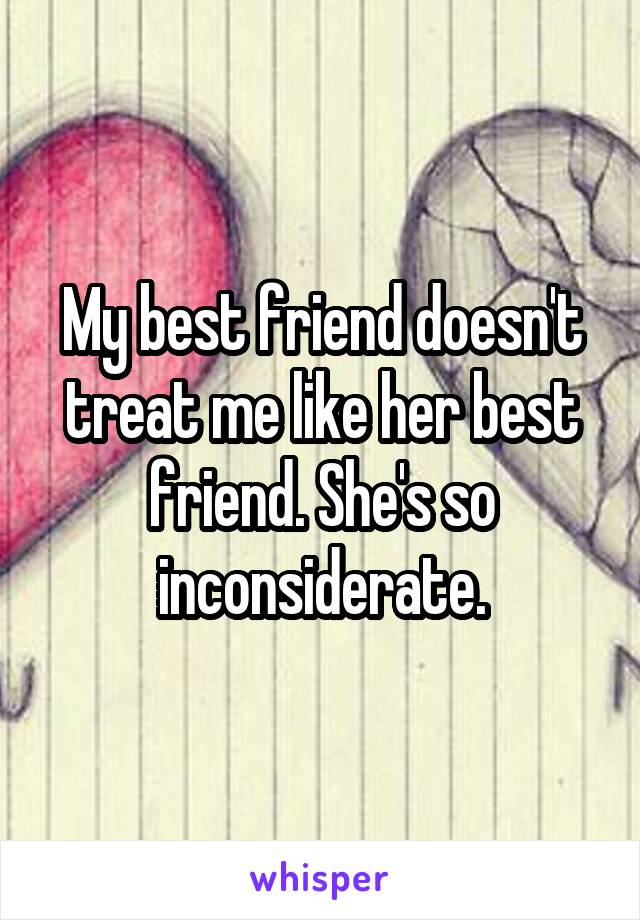 My best friend doesn't treat me like her best friend. She's so inconsiderate.
