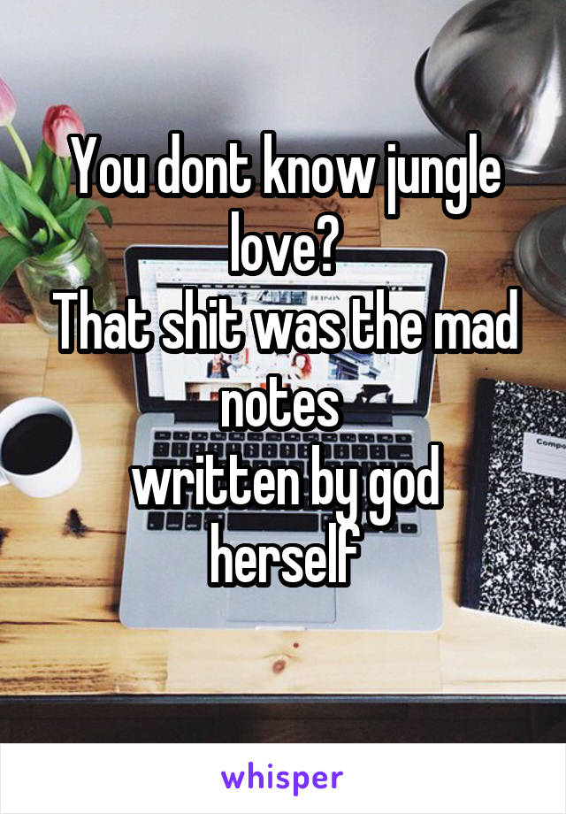 You dont know jungle love?
That shit was the mad notes 
written by god herself
