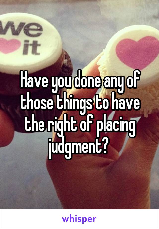 Have you done any of those things to have the right of placing judgment? 