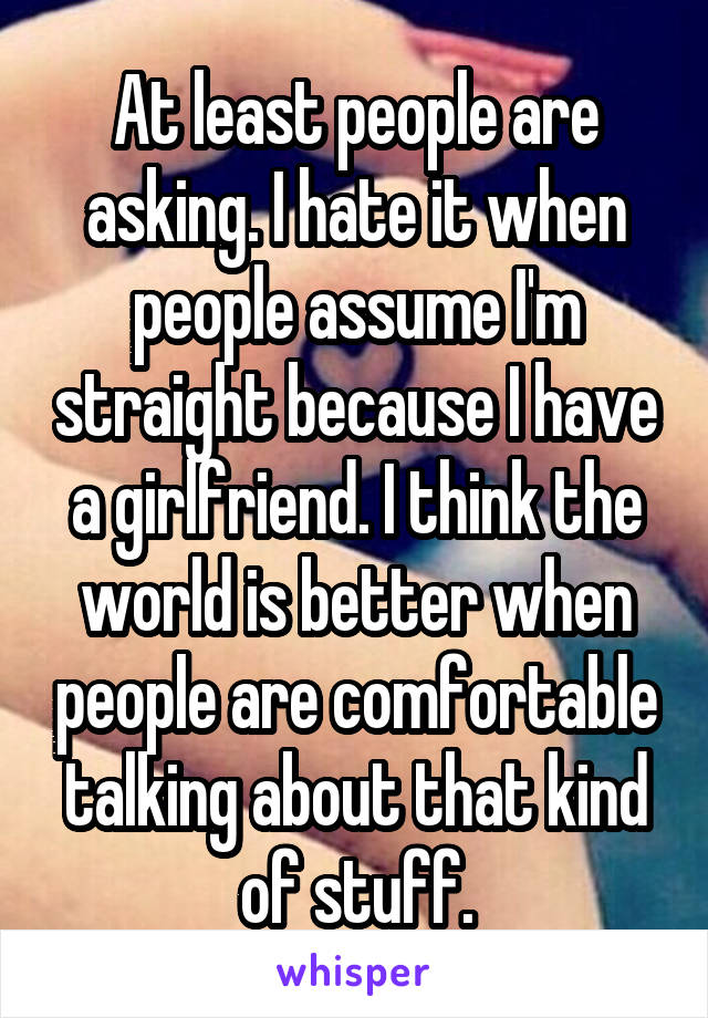 At least people are asking. I hate it when people assume I'm straight because I have a girlfriend. I think the world is better when people are comfortable talking about that kind of stuff.