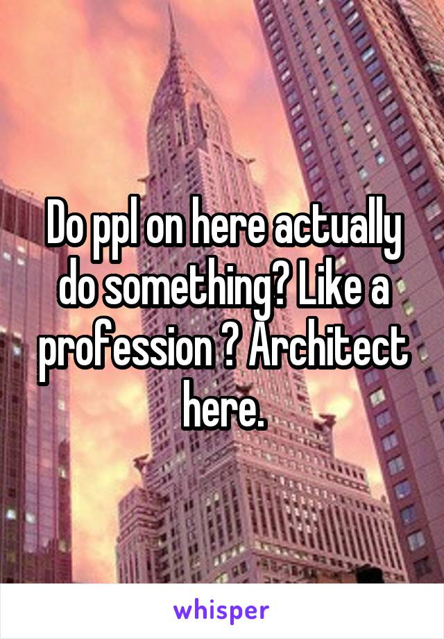 Do ppl on here actually do something? Like a profession ? Architect here.