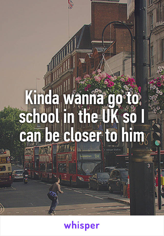 Kinda wanna go to school in the UK so I can be closer to him