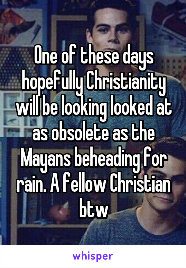 One of these days hopefully Christianity will be looking looked at as obsolete as the Mayans beheading for rain. A fellow Christian btw