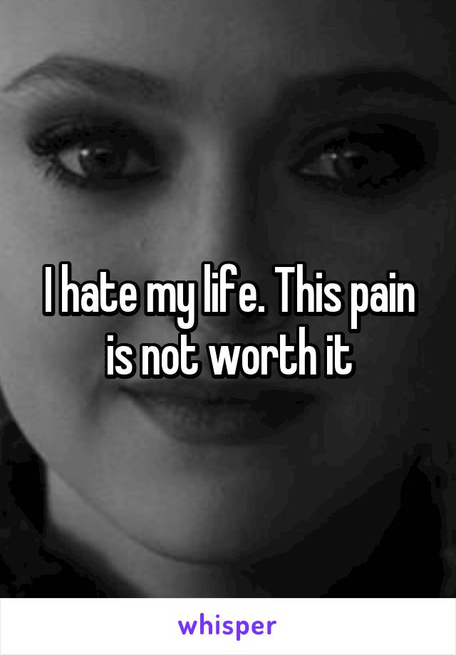 I hate my life. This pain is not worth it
